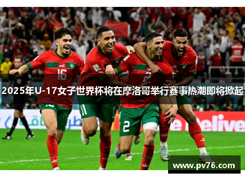 2025年U-17女子世界杯将在摩洛哥举行赛事热潮即将掀起